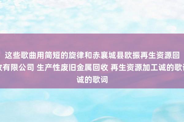 这些歌曲用简短的旋律和赤襄城县欧振再生资源回收有限公司 生产性废旧金属回收 再生资源加工诚的歌词